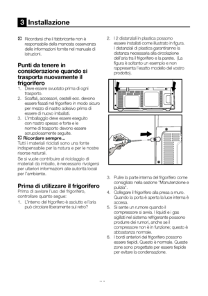 Page 78IT7
3  Installazione 
C Ricordarsi che il fabbricante non è responsabile della mancata osservanza delle informazioni fornite nel manuale di istruzioni.
Punti da tenere in 
considerazione quando si 
trasporta nuovamente il 
frigorifero1.   Deve essere svuotato prima di ogni trasporto. 2.  Scaffali, accessori, cestelli ecc. devono essere fissati nel frigorifero in modo sicuro per mezzo di nastro adesivo prima di essere di nuovo imballati.3.  L’imballaggio deve essere eseguito con nastro spesso e forte e le...