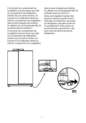 Page 12FR12
• Si la porte du compartiment de 
congélation est plus basse que celle 
du compartiment de réfrigération, 
amenez-les à la même hauteur, en 
tournant la vis d’élévation située du 
côté du compartiment de congélation, 
dans le sens indiquée par la flèche, 
en utilisant une clé hexagonale M6, tel 
qu’illustré dans le schéma D.
• Si la porte du compartiment de 
congélation est plus haute que celle 
du compartiment de réfrigération, 
amenez-les à la même hauteur, en 
tournant la vis d’élévation située...