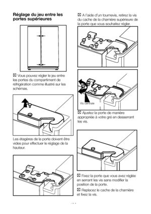 Page 13FR13
C Vous pouvez régler le jeu entre 
les portes du compartiment de 
réfrigération comme illustré sur les 
schémas.
Les étagères de la porte doivent être 
vides pour effectuer le réglage de la 
hauteur.
C A l’aide d’un tournevis, retirez la vis 
du cache de la charnière supérieure de 
la porte que vous souhaitez régler.
C Ajustez la porte de manière 
appropriée à votre gré en desserrant 
les vis.  
Réglage du jeu entre les 
portes supérieures
C Fixez la porte que vous avez réglée 
en serrant les vis...