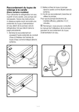 Page 16FR16
2. Mettez et fixez le tuyau à pompe 
dans la carafe comme illustré dans le 
schéma.
3. À la fin du raccordement, branchez et 
utilisez la pompe.
Pour que la pompe fonctionne de 
manière efficace, patientez 2 à 3 
minutes.
C Remarque: vous pouvez consulter 
le manuel de l'utilisateur de la pompe 
pendant le raccordement du tuyau 
d'alimentation en eau.
Raccordement du tuyau de 
vidange à la carafe
(Dans certains modèles)
Pour alimenter le réfrigérateur en eau 
à partir d’une carafe, une pompe...