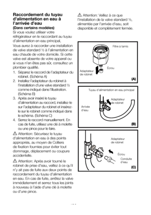 Page 17FR17
Raccordement du tuyau 
d’alimentation en eau à 
l’arrivée d’eau
(Dans certains modèles)
Si vous voulez utiliser votre 
réfrigérateur en le raccordant au tuyau 
d’alimentation en eau principal, 
Vous aurez à raccorder une installation 
de valve standard ½ à l’alimentation en 
eau chaude de votre domicile. Si cette 
valve est absente de votre appareil ou 
si vous n’en êtes pas sûr, consultez un 
plombier qualifié.
1. Séparez le raccord de l’adaptateur du 
robinet. (Schéma A)
2.  Installez l’adaptateur...