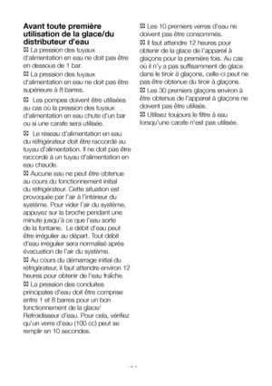 Page 19FR19
Avant toute première 
utilisation de la glace/du 
distributeur d’eau 
C La pression des tuyaux 
d'alimentation en eau ne doit pas être 
en dessous de 1 bar.
C La pression des tuyaux 
d'alimentation en eau ne doit pas être 
supérieure à 8 barres.
C Les pompes doivent être utilisées 
au cas où la pression des tuyaux 
d'alimentation en eau chute d'un bar 
ou si une carafe sera utilisée.
C Le réseau d’alimentation en eau 
du réfrigérateur doit être raccordé au 
tuyau d'alimentation....