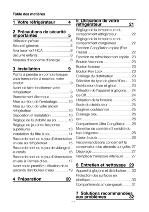 Page 3FR3
Table des matières
1  Votre réfrigérateur 4
2  Précautions de sécurité importantes 5
Utilisation prévue ...............................5
Sécurité générale ...............................5
Avertissement HCA  ...........................8
Sécurité enfants .................................8
Mesures d’économie d’énergie  ..........8
3  Installation  9
Points à prendre en compte lorsque 
vous transportez à nouveau votre 
produit. ..............................................9
Avant de faire fonctionner...