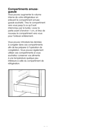 Page 31FR31
Compartiments amuse-
gueule
Vous pouvez augmenter le volume 
interne de votre réfrigérateur en 
enlevant le compartiment amuse-
gueule souhaité. Tirez le compartiment 
vers vous jusqu’à ce qu’il soit 
interrompu par la butée. Levez la 
partie avant d’environ 1 cm, et tirez de 
nouveau le compartiment vers vous 
pour l’enlever entièrement.
Vous pouvez introduire les denrées 
à congeler dans ces compartiments 
afin de les préparer à l’opération de 
congélation. Vous pouvez également 
utiliser ces...
