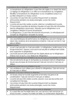 Page 34FR34
La température dans le réfrigérateur ou le congélateur est très élevée.
• La température du réfrigérateur a peut être été réglée à un degré très élevé. 
Le réglage du réfrigérateur a un effet sur la température du congélateur. 
Modifiez la température du réfrigérateur ou du congélateur jusqu’à ce 
qu’elles atteignent un niveau correct.
• Les portes ont peut être été ouvertes fréquemment ou laissées 
entrouvertes pendant une durée prolongée; ouvrez-les moins 
fréquemment.
• La porte est peut être...