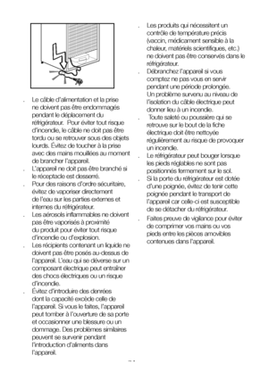 Page 7FR7
.  Le câble d’alimentation et la prise 
ne doivent pas être endommagés 
pendant le déplacement du 
réfrigérateur.  Pour éviter tout risque 
d’incendie, le câble ne doit pas être 
tordu ou se retrouver sous des objets 
lourds. Évitez de toucher à la prise 
avec des mains mouillées au moment 
de brancher l’appareil.
.  L’appareil ne doit pas être branché si 
le réceptacle est desserré.
.  Pour des raisons d’ordre sécuritaire, 
évitez de vaporiser directement 
de l’eau sur les parties externes et...