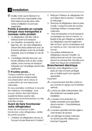 Page 9FR9
3  Installation
C Veuillez noter que le fabricant ne 
pourra être tenu responsable si les 
informations fournies dans cette 
notice d’utilisation ne sont pas 
respectées.
Points à prendre en compte 
lorsque vous transportez à 
nouveau votre produit.
1.  Le réfrigérateur doit être vidé et 
nettoyé avant tout transport.
2.  Les clayettes, accessoires, bac à 
légumes, etc. de votre réfrigérateur 
doivent être fixés solidement avec de 
la bande adhésive avant de remballer 
l’appareil, pour le protéger en...