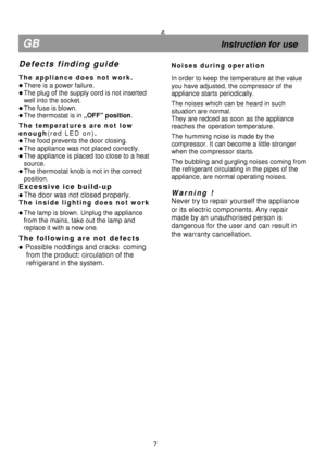 Page 12  
  
  
  
  
 
 
                                    
    
 
 
  
 
 
  
 
 
  
 
 
  
 
6 
GB 
                                                            Instruction for use 
D e f e c t s   f i n d i n g   g u i d e  
 
T h e   a p p l i a n c e   d o e s   n o t   w o r k .  
 There is a power failure. 
 The plug of the supply cord is not inserted  
well into the socket. 
 The fuse is blown. 
  The thermostat is in „OFF” position.  
T h e   t e m p e r a t u r e s   a r e   n o t   l o w  
e n o u...