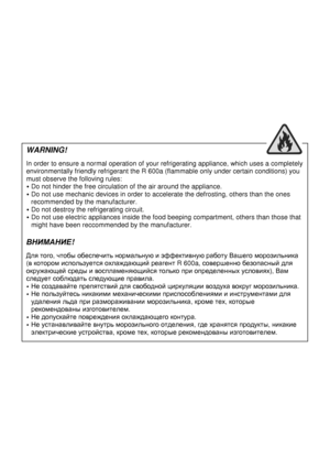 Page 3  
                                                           
WARNING! 
 
In order to ensure a normal operation of your refrigerating appliance, which uses a completely 
environmentally friendly refrigerant the R 600a (flammable only under certain conditions) you 
must observe the folloving rules: 
 Do not hinder the free circulation of the air aroun d the appliance. 
 Do not use mechanic devices in order to accelerate  the defrosting, others than the ones 
recommended by the manufacturer. 
 Do not...