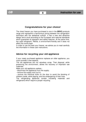 Page 6  
           
Congratulations for your choice! 
 
The  chest  freezer  you  have  purchased  is  one  in  the  BEKO  products 
range  and  represents  a  harmonious  joinng  between  th e  refrigeration 
technique  with  the  aestetical  outlook.  It  has  a  new   and  attractive 
design and is built according to the European and n ational standards 
which  guarantee  its operation and safety features.  At the same time, 
the  used  refrigerant,  R600a,  is  environment-friendl y  and  it  does  not...
