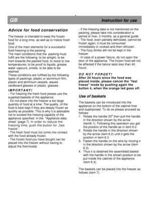 Page 10  
 
  
 
 
  
 
 
  
 
                                    
 
  
 
 
  
 
 
  
 
 
  
 
 
  
   
  
 
            
                4 
GB                                                              Instruction for use 
A d v i c e   f o r   f o o d   c o n s e r v a t i o n 
 
The freezer is intended to keep the frozen 
food for a long time, as well as to freeze fresh 
food.   
One of the main elements for a successful  
food freezing is the packing.  
The main conditions that the  packing must 
fulfill...