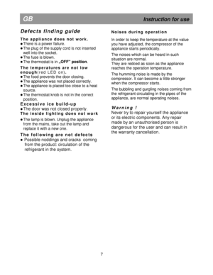 Page 12  
 
                                          
   
                          
7 
GB                                                             Instruction for use 
D e f e c t s   f i n d i n g   g u i d e   
T h e   a p p l i a n c e   d o e s   n o t   w o r k .  
 There is a power failure. 
 The plug of the supply cord is not inserted  
well into the socket. 
 The fuse is blown. 
  The thermostat is in „OFF” position
.  
T h e   t e m p e r a t u r e s   a r e   n o t   l o w  
e n o u g h
( r e d...