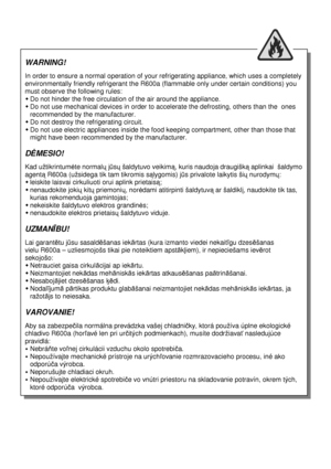 Page 2  
          
     
 
                                                
 
WARNING! 
 
In order to ensure a normal operation of your refri gerating appliance, which uses a completely 
environmentally friendly refrigerant the R600a (fla mmable only under certain conditions) you 
must observe the following rules: 
 Do not hinder the free circulation of the air arou nd the appliance. 
 Do not use mechanical devices in order to accelera te the defrosting, others than the  ones 
recommended by the manufacturer....