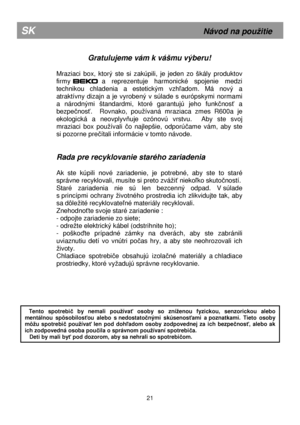 Page 6  
      
Gratulujeme vám k vášmu výberu! 
  
Mraziaci  box,  ktorý  ste  si  zakúpili,  je  jeden  zo  škály  produktov 
firmy 
BEKO  a  reprezentuje  harmonické  spojenie  medzi 
technikou  chladenia  a  estetickým  vzh ľadom.  Má  nový  a 
atraktívny  dizajn  a  je  vyrobený  v  súlade  s  európsky mi  normami 
a  národnými  štandardmi,  ktoré  garantujú  jeho  funk čnos ť  a 
bezpe čnos ť.    Rovnako,  pouívaná  mraziaca  zmes  R600a  je 
ekologická  a  neovplyv ňuje  ozónovú  vrstvu.    Aby  ste...