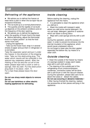 Page 11     
                                                             
 
  
  
  
 
6 
GB 
                                                            Instruction for use 
D e f r o s t i n g   o f   t h e   a p p l i a n c e  
 
 We advise you to defrost the freezer at 
least twice a year or when the ice layer has an 
excessive thickness.  
 The ice build-up is a normal phenomenon.  
 The quantity and the rapidity of ice build-
up depends on the ambient conditions and on  
the frequency of the door...