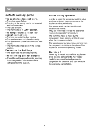 Page 12 
                                    
   
   
  
 
 
  
 
7 
GB 
                                                            Instruction for use 
D e f e c t s   f i n d i n g   g u i d e  
 
T h e   a p p l i a n c e   d o e s   n o t   w o r k .  
 There is a power failure. 
 The plug of the supply cord is not inserted  
well into the socket. 
 The fuse is blown. 
  The thermostat is in  „OFF” position.  
T h e   t e m p e r a t u r e s   a r e   n o t   l o w  
e n o u g h ( r e d   L E D   o n ) ....