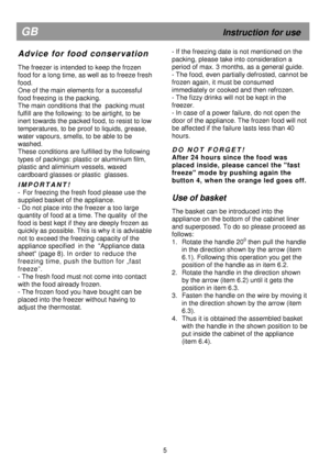 Page 10                                      
  
 
 
  
 
 
  
 
 
  
 
 
  
   
  
 
           
                   
5 
GB                                                              Instruction for use 
A d v i c e   f o r   f o o d   c o n s e r v a t i o n 
 
The freezer is intended to keep the frozen  
food for a long time, as well as to freeze fresh 
food.  
One of the main elements for a successful  
food freezing is the packing.  
The main conditions that the  packing must 
fulfill are the following:...