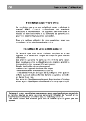 Page 5  
 
  
 
 
  
 
 
  
 
 
  
 
 
  
 
 
  
 
      
 
Félicitations pour votre choix!   
  
Le  congélateur  que  vous  avez  acheté  est  un  des  prod uits  de  la 
marque  BEKO.  Construit  conformément  aux  standards 
européens  et  internationaux,    cet  appareil  a  été  co nçu  dans  le 
respect  de  l’environnement  et  la  recherche  de  perfo rmances 
pour vous apporter la plus grande satisfaction.     
Pour  une  meilleure  utilisation  de  votre  congélateur ,  nous  vous 
conseillons de...