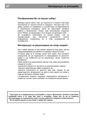 Page 13  
        
Поздравяваме Ви  за  вашия  избор ! 
 
Фризера ракла който току що закупихте е нашето най-ново 
постижение от нашата линия от продукти. Той има нов и по-
добър дизайн и е изработен в съответствие на Европейските 
и национални стандарти, които ви гарантират неговата 
работа и безопасност. Освен това използвания хладилен 
агент R600a, не замърсява и не е опасен за озоновия слой. 
За по-доброто използване на вашия апарат, ние ви 
препоръчваме даа прочетете внимателно цялата 
информация съдържаща...