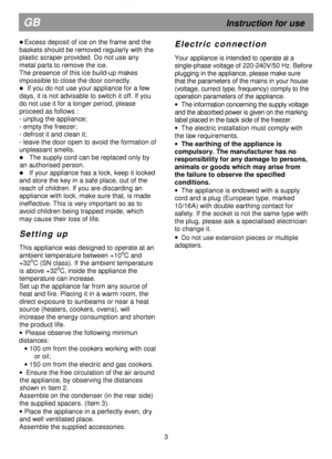 Page 8  
 
  
 
                                                               

 Excess deposit of ice on the frame and the 
baskets should be removed regularly with the  
plastic scraper provided. Do not use any 
metal parts to remove the ice. 
The presence of this ice build-up makes 
impossible to close the door correctly. 
  If you do not use your appliance for a few 
days, it is not advisable to switch it off. If you 
do not use it for a longer period, please 
proceed as follows : 
- unplug the appliance;...