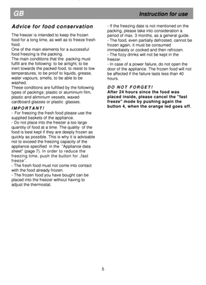 Page 10  
                                      
  
 
 
  
 
 
  
 
 
  
 
 
  
   
  
 
           
                  
A d v i c e   f o r   f o o d   c o n s e r v a t i o n  
 
The freezer is intended to keep the frozen  
food for a long time, as well as to freeze fresh 
food.  
One of the main elements for a successful  
food freezing is the packing.  
The main conditions that the  packing must 
fulfill are the following: to be airtight, to be 
inert towards the packed food, to resist to low 
temperatures,...