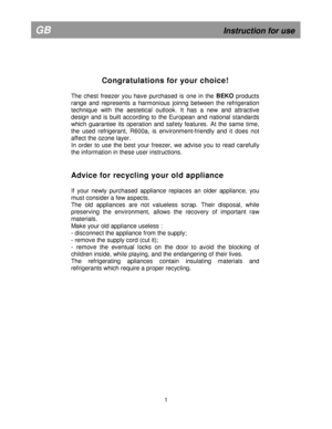 Page 6  
           
Congratulations for your choice! 
 
The  chest  freezer  you  have  purchased  is  one  in  the  BEKO
  products 
range  and  represents  a  harmonious  joinng  between  th e  refrigeration 
technique  with  the  aestetical  outlook.  It  has  a  new   and  attractive 
design  and  is  built  according  to  the  European  and  n ational  standards 
which  guarantee  its  operation  and  safety  features.  At  the  same  time, 
the  used  refrigerant,  R600a,  is  environment-friendl y  and...