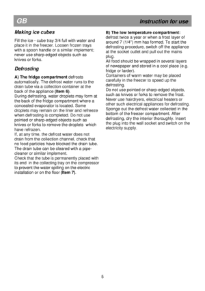 Page 11   
                                      
              
GB                                                            Instruction for use 
Making ice cubes 
 
Fill the ice - cube tray 3/4 full with water and  
place it in the freezer. Loosen frozen trays 
with a spoon handle or a similar implement; 
never use sharp-edged objects such as 
knives or forks. 
 
Defrosting 
 
A) The fridge compartment defrosts 
automatically. The defrost water runs to the 
drain tube via a collection container at the 
back...
