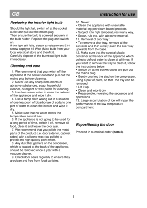 Page 12                                               
GB                                                            Instruction for use 
Replacing the interior light bulb 
 
Should the light fail, switch off at the socket  
outlet and pull out the mains plug. 
Then ensure the bulb is screwed securely in 
the bulb holder. Replace the plug and switch 
on. 
If the light still fails, obtain a replacement E14 
screw-cap type 15 Watt (Max) bulb from your 
local electrical store and then fit it.  
Carefully dispose...