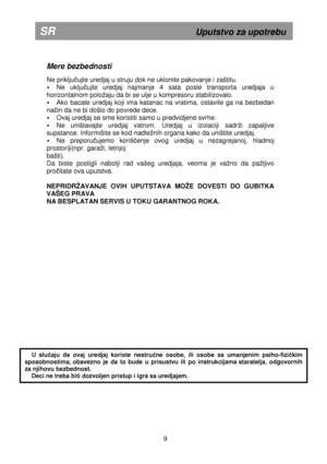 Page 15 
       
Mere bezbednosti 
 
Ne priključujte uredjaj u struju dok ne uklonite pakovanje i z aštitu. 
 Ne  uključujte  uredjaj  najmanje  4  sata  posle  transporta  uredj aja  u 
horizontalnom poloaju da bi se ulje u kompresoru s tabilizovalo. 
 Ako  bacate  uredjaj  koji  ima  katanac  na  vratima,  ost avite  ga  na  bezbedan 
na
čin da ne bi došlo do povrede dece. 
  Ovaj uredjaj se sme koristiti samo u predvidjene sv rhe. 
 Ne  uništavajte  uredjaj  vatrom.  Uredjaj  u  izolaciji  sadri  zapaljive...