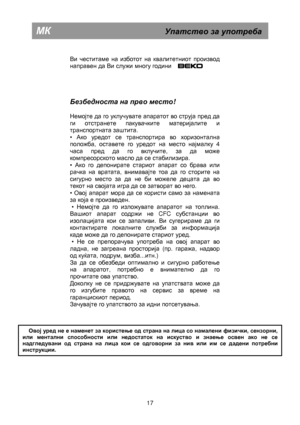 Page 23 
      
Ви честитаме на изботот на квалитетниот производ  
направен да Ви служи многу години      .  
     
Безбедноста  на  прво  место ! 
 
Немојте да го уклучувате апаратот во струја пред да 
ги отстранете пакувачките материјалите и 
транспортната заштита.  
• 
Ако уредот се транспортира во хоризонтална 
положба, оставете го уредот на место најмалку  4 
часа пред да го вклучите, за да може 
компресорското масло да се стабилизира.  
• 
Ако го депонирате стариот апарат со брава или 
рачка на вратата,...