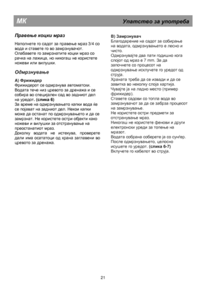 Page 27   
                                      
              
МК                                                  Упатство  за  употреба  
 
Правење коцки  мраз  
 
Наполнете го садот за правење мраз 3/4 со 
вода и ставете го во замрзнувачот. 
Олабавете го замрзнатите коцки мраз со 
рачка на лажица, но никогаш не користете 
ножеви или вилушки. 
 
Одмрзнување 
 
A) Фрижидер 
Фрижидерот се одмрзнува автоматски. 
Водата тече низ цревото за дренажа и се 
собира во специјален сад во задниот дел 
на уредот. (слика...