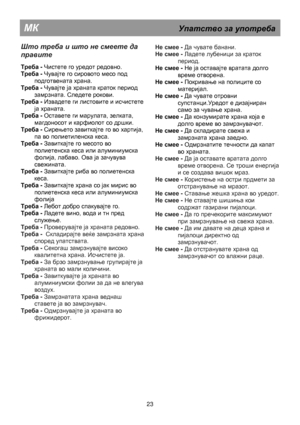 Page 29                                              
 
МК                                                  Упатство  за  употреба  
 
Што треба  и  што  не  смеете  да  
правите  
 
Треба - Чистете го уредот редовно. 
Треба - Чувајте го сировото месо под  
подготвената храна. 
Треба - Чувајте ја храната краток период  
замрзната. Следете рокови. 
Треба - Извадете ги листовите и исчистете 
ја храната. 
Треба - Оставете ги марулата, зелката, 
магдоносот и карфиолот со дршки. 
Треба - Сирењето завиткајте го во...