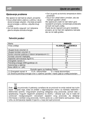 Page 46                     
Tehnički podaci 
  
Marka   
Vrsta ureñaja HLADNJAK – LEDENICA 
 
Ukupan bruto volumen (l)  148 
Ukupan koristan volumen (l) 138 
Korisni volumen pretinca s niskom temperaturom (l.)  20 
Koristan volumen hladnjaka  118 
Kapacitet zamrzavanja (kg/24 h)  2 
Energetski razred (1) A. 
Potrošnja energije (kWh/godišnje) (2)  235 
Autonomija (u satima) 18 
Buka (dB(A) re 1 pW) 41 
Ekološki agens za hlañenje R600a 
(1) Energetski razred: A.  .  .  G (A = ekonomičan  . . .  G = manje...