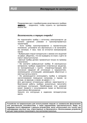 Page 47 
       
Поздравляем вас с приобретением качественного прибора 
BEKO       , созданного, чтобы служить на протяжении 
многих лет.  
Безопасность в  первую  очередь ! 
 
Не подключайте прибор к источнику электроэнергии до 
полного удаления упаковки и транспортировочных 
протекторов. 
• 
Если прибор транспортировался в горизонтальном 
положении, установите его вертикально и не включайте, 
как минимум,  4 часа, пока не отстоится компрессорное 
масло. 
• 
Выбрасывая старый холодильник с замком или защелкой...