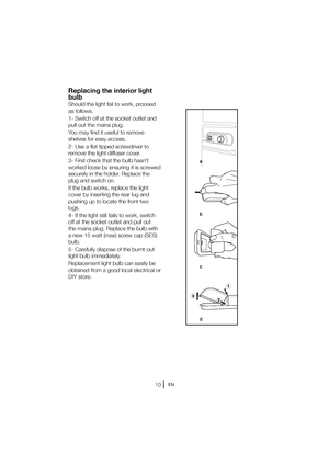 Page 11EN
Replacing the interior light  
bulb 
Should the light fail to work, proceed 
as follows. 
1- Switch off at the socket outlet and  
pull out the mains plug. 
You may find it useful to remove  
shelves for easy access. 
2- Use a flat tipped screwdriver to  
remove the light diffuser cover. 
3- First check that the bulb hasn’t  
worked loose by ensuring it is screwed 
TFDVSFMZJOUIFIPMEFS3FQMBDFUIF
plug and switch on. 
If the bulb works, replace the light  
cover by inserting the rear lug and...