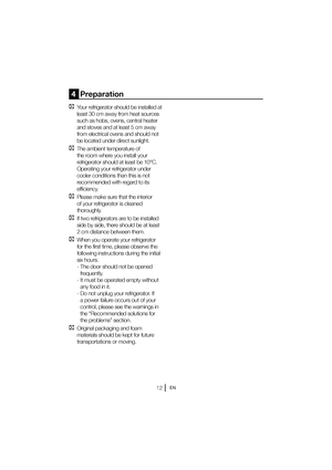 Page 13EN
4  Preparation
C  Your refrigerator should be installed at least 30 cm away from heat sources  
such as hobs, ovens, central heater 
and stoves and at least 5 cm away 
from electrical ovens and should not 
be located under direct sunlight.
C  The ambient temperature of the room where you install your 
refrigerator should at least be 10°C. 
Operating your refrigerator under 
cooler conditions than this is not 
recommended with regard to its 
efficiency.
C  Please make sure that the interior of your...