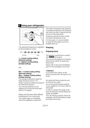 Page 17EN
5  Using your refrigerator
The operating temperature is regulated  
by the temperature control. 
1 = Lowest cooling setting  
(Warmest setting)
5 = Highest cooling setting 
(Coldest setting) 
(Or) 
Min. = Lowest cooling setting  
(Warmest setting)
Max. = Highest cooling setting 
(Coldest setting) 
The average temperature inside the 
fridge should be around +5°C. 
Please choose the setting according to  
the desired temperature. 
You can stop operation of your  
appliance by turning the thermostat...