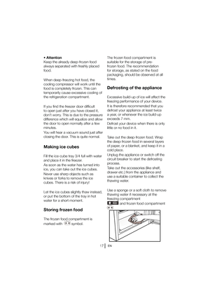 Page 18EN
tUUFOUJPO 
,FFQUIFBMSFBEZEFFQGSP[FOGPPE
always separated with freshly placed 
food. 
When deep-freezing hot food, the  
cooling compressor will work until the 
food is completely frozen. This can 
temporarily cause excessive cooling of 
the refrigeration compartment. 
If you find the freezer door difficult  
to open just after you have closed it, 
don’t worry. This is due to the pressure 
difference which will equalize and allow 
the door to open normally after a few 
minutes. 
You will hear a...