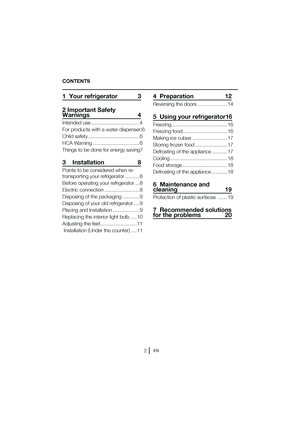 Page 3EN
CONTENTS
1  Your refrigerator    3 
2 Important Safety  
Warnings  4
Intended use .................................. 4 
For products with a water dispenser; 6
Child safety ..................................... 6
HCA Warning ................................. 6
Things to be done for energy saving 7
3    Installation  8
Points to be considered when re- 
transporting your refrigerator .......... 8 
#FGPSFPQFSBUJOHZPVSSFGSJHFSBUPS
 ... 8
Electric connection ......................... 8
Disposing of the...