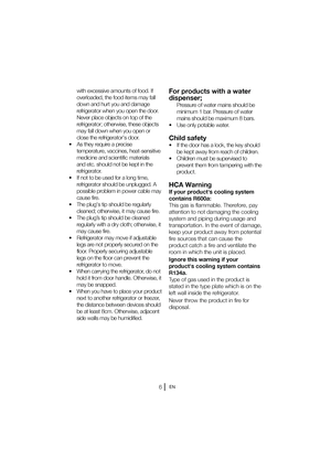 Page 7EN
For products with a water  
dispenser;
  Pressure of water mains should be minimum 1 bar. Pressure of water 
mains should be maximum 8 bars.
t 6TFPOMZQPUBCMFXBUFS
Child safety
t *GUIFEPPSIBTBMPDL
UIFLFZTIPVME be kept away from reach of children.
t $IJMESFONVTUCFTVQFSWJTFEUP prevent them from tampering with the 
product.
HCA Warning
If your products cooling system 
contains R600a: 
This gas is flammable. Therefore, pay 
attention to not damaging the cooling 
system and piping...