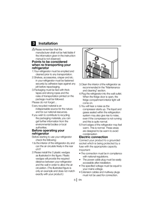 Page 9EN
3    Installation
BPlease remember that the manufacturer shall not be held liable if  
the information given in the instruction 
manual is not observed.
Points to be considered 
when re-transporting your 
refrigerator
1.Your refrigerator must be emptied and  cleaned prior to any transportation.
2.Shelves, accessories, crisper and etc.  in your refrigerator must be fastened 
securely by adhesive tape against any 
jolt before repackaging.
3.Packaging must be tied with thick  tapes and strong ropes and...