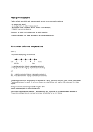 Page 10 
 
Pred prvo uporabo 
 
Preden začnete uporabljati vašo napravo, zaradi varnosti ponovno preverite naslednje: 
 
• Ali naprava stoji ravno? 
• Je dovolj prostora za dobro kroženje zraka?  
• Je notranjost čista? (Glejte tudi del o »Čiščenju in vzdrževanju«.) 
• Priključite napravo na napajanje.  
 
Kompresor se vključi in pri odpiranju vrat se vključi osvetlitev. 
 
V napravo ne dajajte živil, dokler temperatura ne doseže zaželene ravni.
 
 
 
Nastavitev delovne temperature 
 
 
(Slika 4) 
 
Temperaturo...