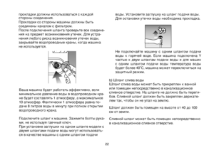 Page 22
22
прокладки должны использоваться с каждой стороны соединения. 
  Прокладки со стороны машины должны быть 
соединены каналом с фильтром.
  После подключения шланга проверьте все соедине
-
ния на предмет возникновения утечек. Для устра-
нения любого риска возникновения утечек воды, 
закрывайте водопроводные краны, когда машина 
не используется.
 
Ваша машина будет работать эффективно, если 
минимальное давление воды в водопроводном кра-
не будет составлять 1 атмосферу, а максимальное 
10 атмосфер....