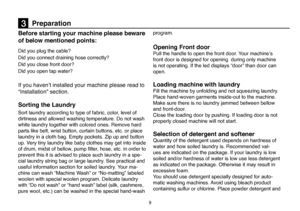 Page 35
9
Before starting your machine please beware 
of below mentioned points:
Did you plug the cable?
Did you connect draining hose correctly? 
Did you close front door?
Did you open tap water? 
If you haven’t installed your machine please read to 
“Installation” section. 
Sorting the Laundry 
Sort laundry according to type of fabric, color, level of 
dirtiness and allowed washing temperature. Do not wash 
white laundry together with colored ones. Remove hard 
parts like belt, wrist button, curtain buttons,...