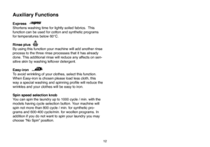 Page 38
12
Auxiliary Functions
Express
Shortens washing time for lightly soiled fabrics.  This 
function can be used for cotton and synthetic programs 
for temperatures below 60°C. 
Rinse plus
By using this function your machine will add another rinse 
process to the three rinse processes that it has already 
done. This additional rinse will reduce any affects on sen
-
sitive skin by washing leftover detergent. 
Easy-iron
To avoid wrinkling of your clothes, select this function. 
When Easy-iron is chosen please...