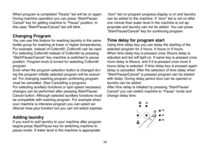 Page 42
16
When program is completed “Ready” led will be on again. 
During machine operation you can press “Start/Pause/
Cancel” key for getting machine to “Pause” position. In 
this case “Start/Pause/Cancel” led will blink. 
Changing Program 
You can use this feature for washing laundry in the same 
textile group for washing at lower or higher temperatures. 
For example, instead of Cotton60, Cotton40 can be used. 
For selecting Cotton40 instead of Cotton60 by pressing 
“Start/Pause/Cancel” key machine is...