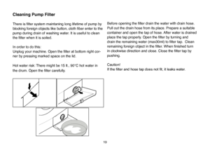 Page 45
19
Cleaning Pump Filter 
There is ﬁlter system maintaning long lifetime of pump by
blocking foreign objects like button, cloth ﬁber enter to the
pump during drain of washing water. It is useful to clean 
the ﬁlter when it is soiled.
In order to do this:
Unplug your machine. Open the ﬁlter at bottom right cor
-
ner by pressing marked space on the lid.
Hot water risk: There might be 15 lt., 90°C hot water in 
the drum. Open the ﬁlter carefully.Before opening the ﬁlter drain the water with drain hose.
Pull...