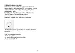 Page 48
22
4. Electrical connection
Connect the power cord to the appropirate electrical 
system which is being supported by the maximum voltage 
and current rating indicated on the rating plate placed 
inside the kick plate.
Look! Page 1, Steps before operating Fullautomatic 
Washing Machine and safety precautions.
Make sure that you have grounded power outlet. 
Attention! Before any operation of the machine check the 
following.
• Did you close the front door?
• Is the tap open?
• Is water drain hose placed...