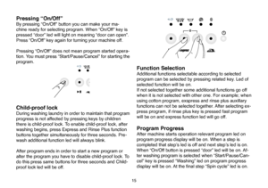 Page 41
15
Pressing “On/Off”
By pressing “On/Off” button you can make your ma-
chine ready for selecting program. When “On/Off” key is 
pressed “door” led will light on meaning “door can open”. 
Press “On/Off” key again for turning your machine off. 
Pressing “On/Off” does not mean program started opera
-
tion. You must press “Start/Pause/Cancel” for starting the 
program. 
Child-proof lock
During washing laundry in order to maintain that program 
progress is not affected by pressing keys by children 
there is...