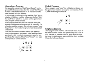 Page 43
17
Canceling a Program 
For canceling a program “Start/Pause/Cancel”  key is 
pressed for three seconds. After this period “Start/Pause/
Cancel”  and all other leds will be off .You can select a 
new program and start washing.
If cancel task is performed during washing “Spin” led on 
display will light on, machine will pump and when “Spin” 
led is off “door” led will be on, door can be opened and 
new program can be selected. 
Even program selection button is changed during the 
program initially...